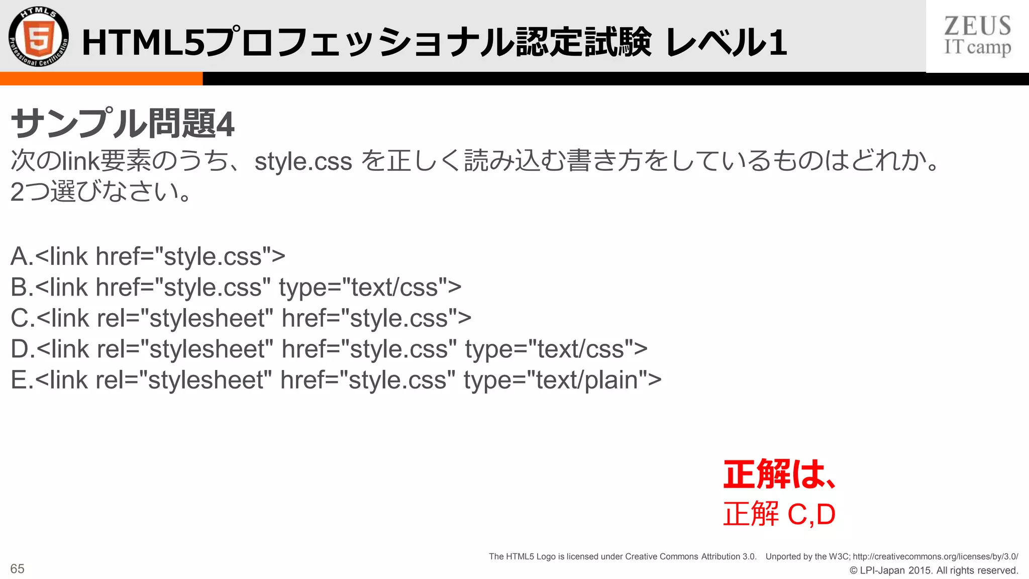 © LPI-Japan 2015. All rights reserved.
The HTML5 Logo is licensed under Creative Commons Attribution 3.0. Unported by the W3C; http://creativecommons.org/licenses/by/3.0/
65
HTML5プロフェッショナル認定試験 レベル1
サンプル問題4
次のlink要素のうち、style.css を正しく読み込む書き方をしているものはどれか。
2つ選びなさい。
A.<link href="style.css">
B.<link href="style.css" type="text/css">
C.<link rel="stylesheet" href="style.css">
D.<link rel="stylesheet" href="style.css" type="text/css">
E.<link rel="stylesheet" href="style.css" type="text/plain">
正解は、
正解 C,D
 