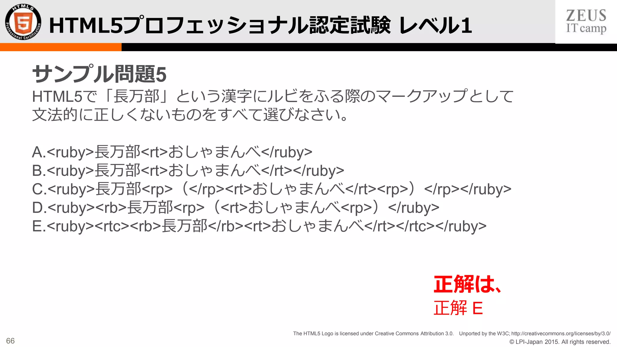 © LPI-Japan 2015. All rights reserved.
The HTML5 Logo is licensed under Creative Commons Attribution 3.0. Unported by the W3C; http://creativecommons.org/licenses/by/3.0/
66
HTML5プロフェッショナル認定試験 レベル1
サンプル問題5
HTML5で「長万部」という漢字にルビをふる際のマークアップとして
文法的に正しくないものをすべて選びなさい。
A.<ruby>長万部<rt>おしゃまんべ</ruby>
B.<ruby>長万部<rt>おしゃまんべ</rt></ruby>
C.<ruby>長万部<rp>（</rp><rt>おしゃまんべ</rt><rp>）</rp></ruby>
D.<ruby><rb>長万部<rp>（<rt>おしゃまんべ<rp>）</ruby>
E.<ruby><rtc><rb>長万部</rb><rt>おしゃまんべ</rt></rtc></ruby>
正解は、
正解 E
 
