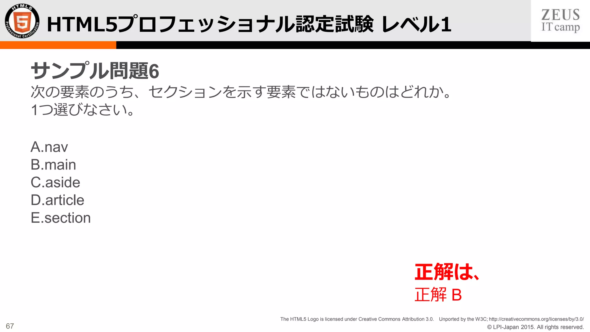 © LPI-Japan 2015. All rights reserved.
The HTML5 Logo is licensed under Creative Commons Attribution 3.0. Unported by the W3C; http://creativecommons.org/licenses/by/3.0/
67
HTML5プロフェッショナル認定試験 レベル1
サンプル問題6
次の要素のうち、セクションを示す要素ではないものはどれか。
1つ選びなさい。
A.nav
B.main
C.aside
D.article
E.section
正解は、
正解 B
 
