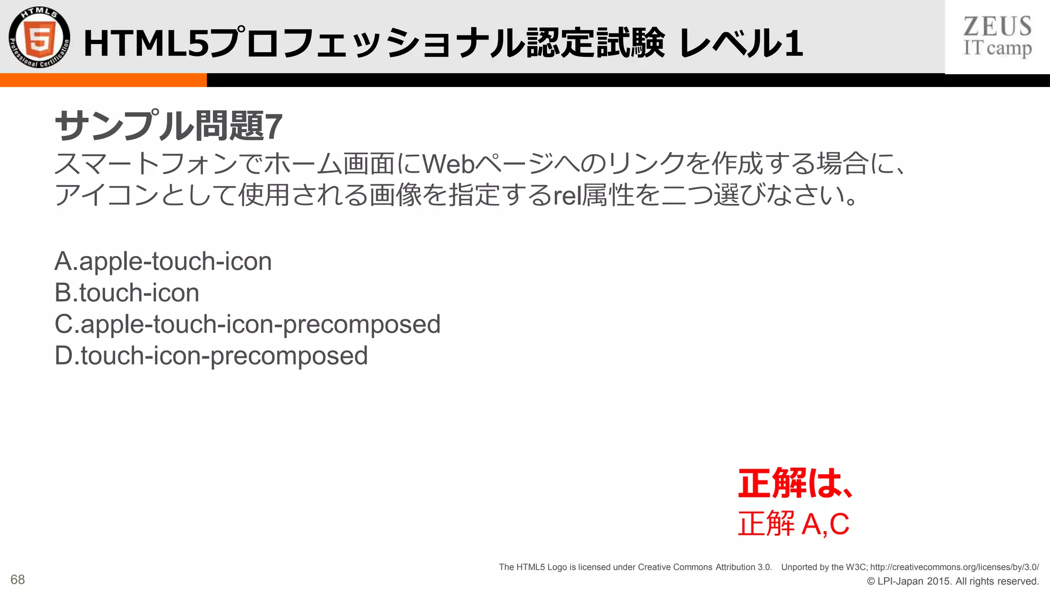 © LPI-Japan 2015. All rights reserved.
The HTML5 Logo is licensed under Creative Commons Attribution 3.0. Unported by the W3C; http://creativecommons.org/licenses/by/3.0/
68
HTML5プロフェッショナル認定試験 レベル1
サンプル問題7
スマートフォンでホーム画面にWebページへのリンクを作成する場合に、
アイコンとして使用される画像を指定するrel属性を二つ選びなさい。
A.apple-touch-icon
B.touch-icon
C.apple-touch-icon-precomposed
D.touch-icon-precomposed
正解は、
正解 A,C
 