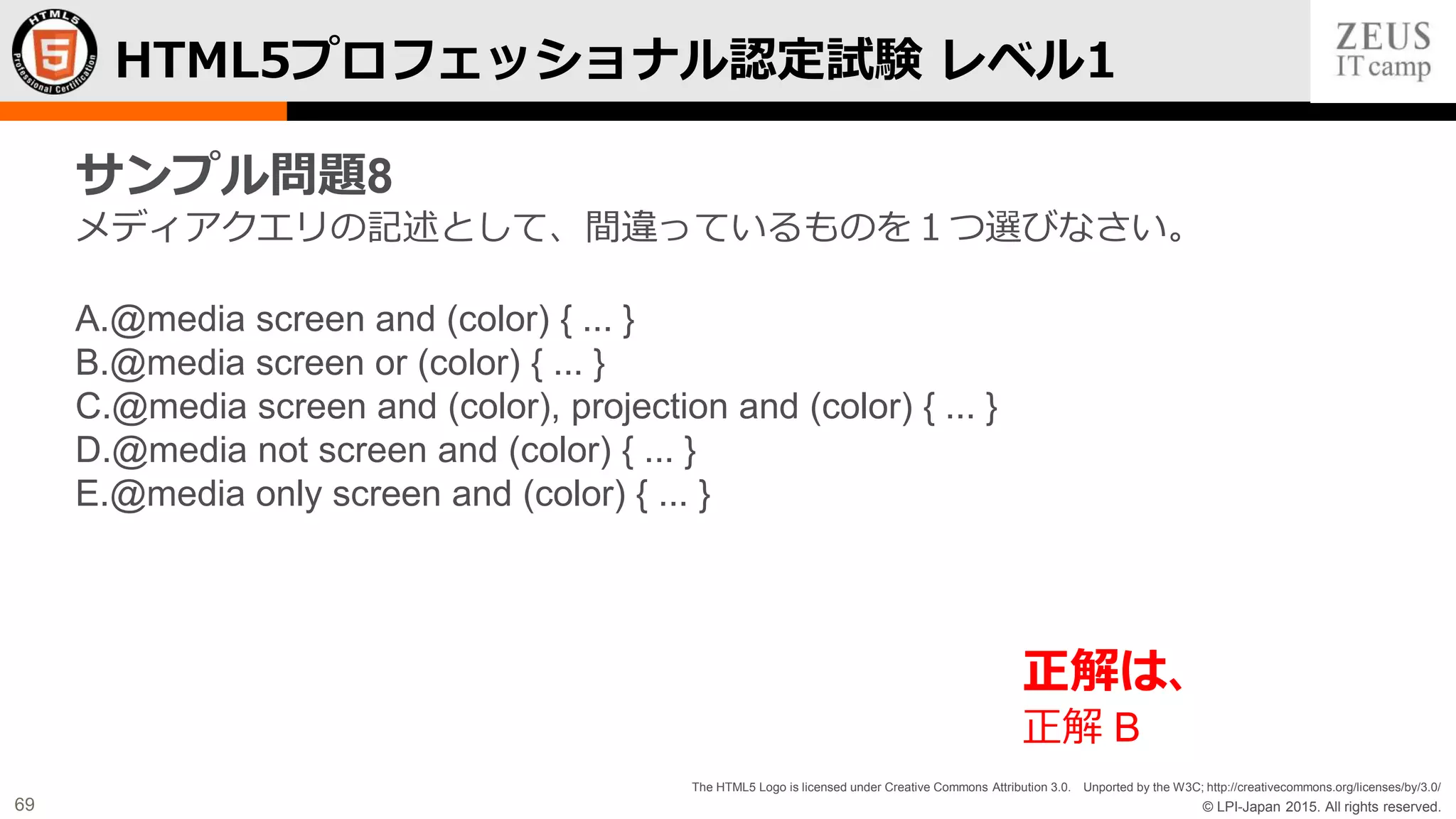© LPI-Japan 2015. All rights reserved.
The HTML5 Logo is licensed under Creative Commons Attribution 3.0. Unported by the W3C; http://creativecommons.org/licenses/by/3.0/
69
HTML5プロフェッショナル認定試験 レベル1
サンプル問題8
メディアクエリの記述として、間違っているものを１つ選びなさい。
A.@media screen and (color) { ... }
B.@media screen or (color) { ... }
C.@media screen and (color), projection and (color) { ... }
D.@media not screen and (color) { ... }
E.@media only screen and (color) { ... }
正解は、
正解 B
 
