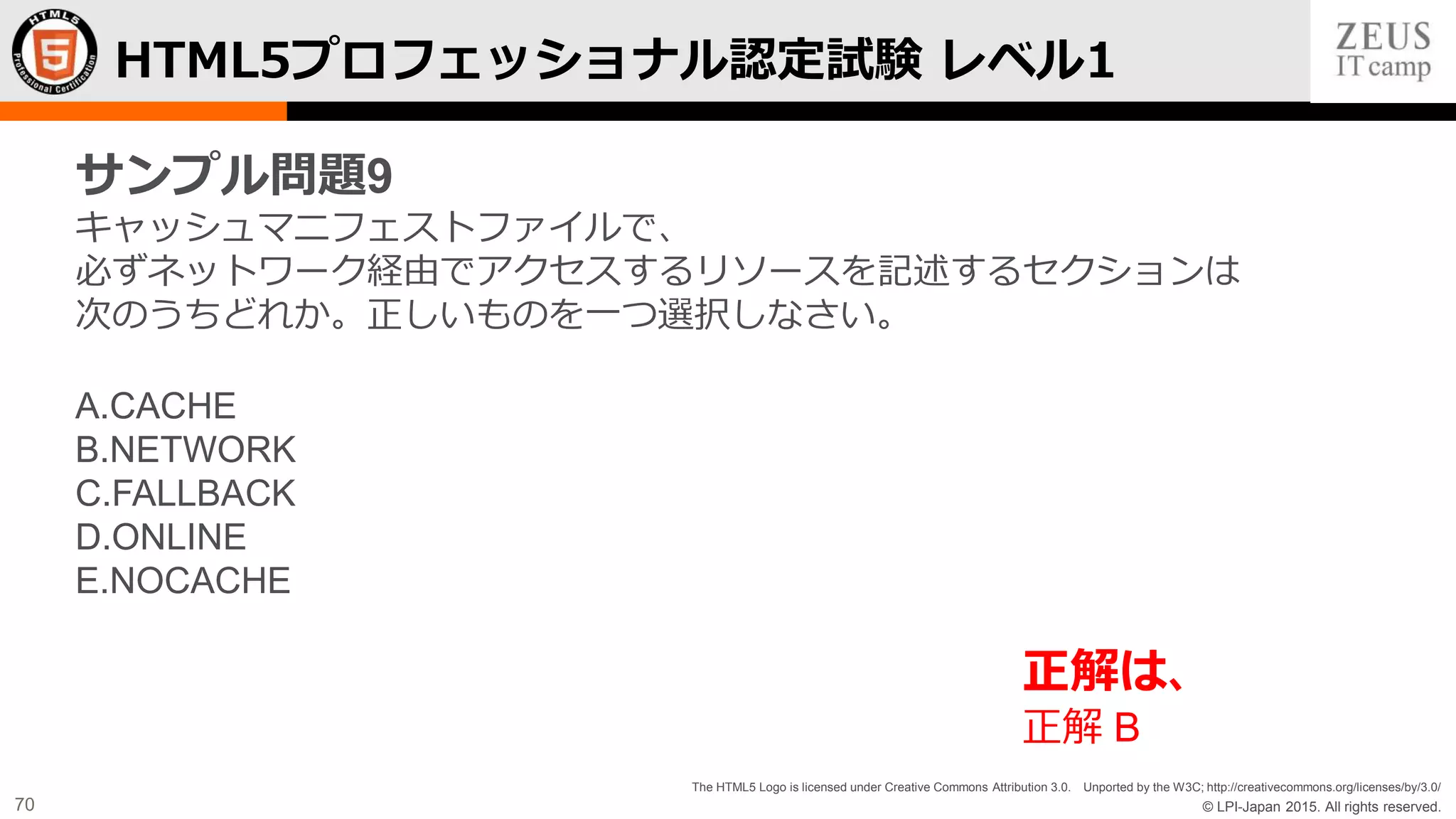 © LPI-Japan 2015. All rights reserved.
The HTML5 Logo is licensed under Creative Commons Attribution 3.0. Unported by the W3C; http://creativecommons.org/licenses/by/3.0/
70
HTML5プロフェッショナル認定試験 レベル1
サンプル問題9
キャッシュマニフェストファイルで、
必ずネットワーク経由でアクセスするリソースを記述するセクションは
次のうちどれか。正しいものを一つ選択しなさい。
A.CACHE
B.NETWORK
C.FALLBACK
D.ONLINE
E.NOCACHE
正解は、
正解 B
 