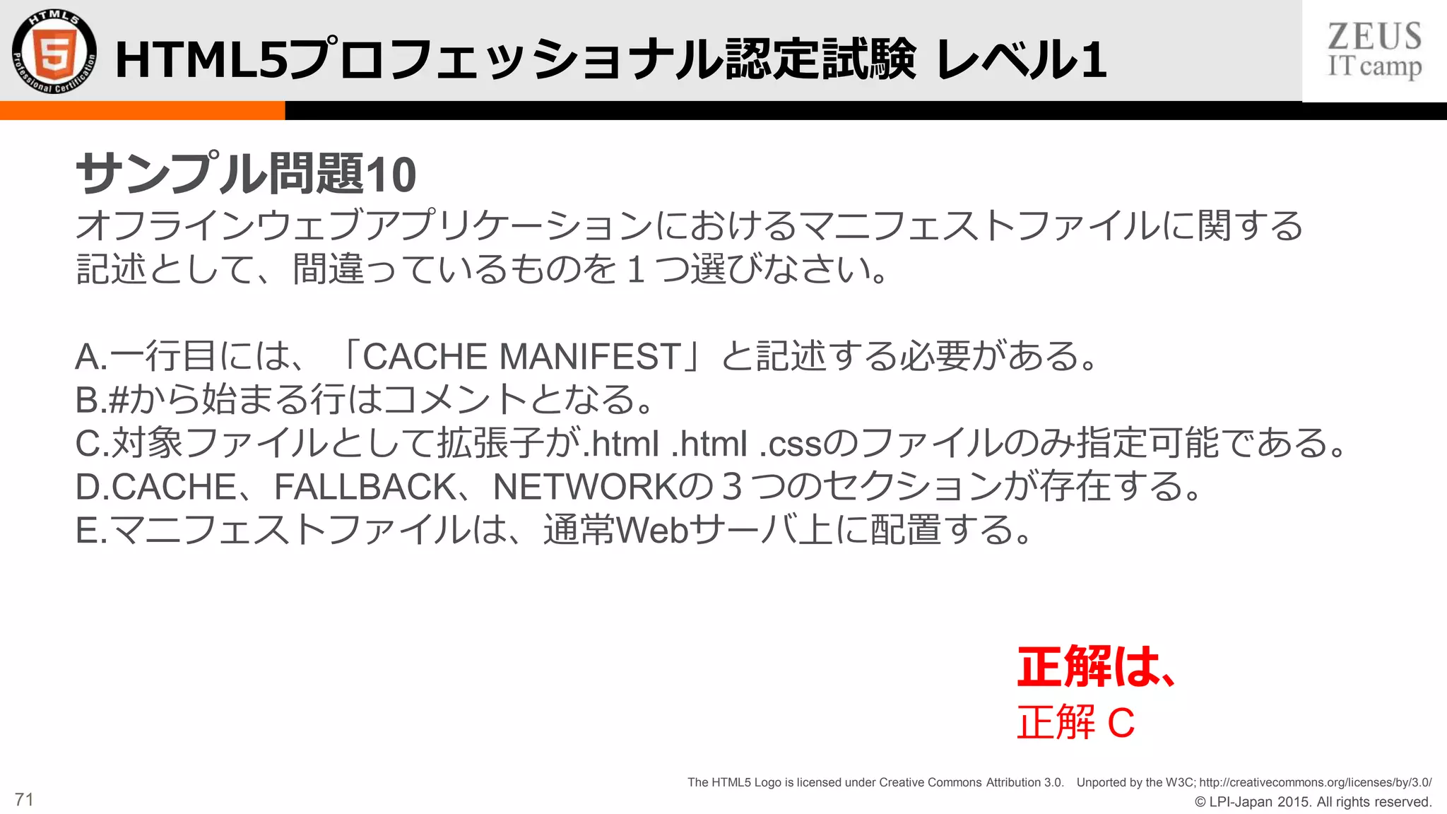 © LPI-Japan 2015. All rights reserved.
The HTML5 Logo is licensed under Creative Commons Attribution 3.0. Unported by the W3C; http://creativecommons.org/licenses/by/3.0/
71
HTML5プロフェッショナル認定試験 レベル1
サンプル問題10
オフラインウェブアプリケーションにおけるマニフェストファイルに関する
記述として、間違っているものを１つ選びなさい。
A.一行目には、「CACHE MANIFEST」と記述する必要がある。
B.#から始まる行はコメントとなる。
C.対象ファイルとして拡張子が.html .html .cssのファイルのみ指定可能である。
D.CACHE、FALLBACK、NETWORKの３つのセクションが存在する。
E.マニフェストファイルは、通常Webサーバ上に配置する。
正解は、
正解 C
 