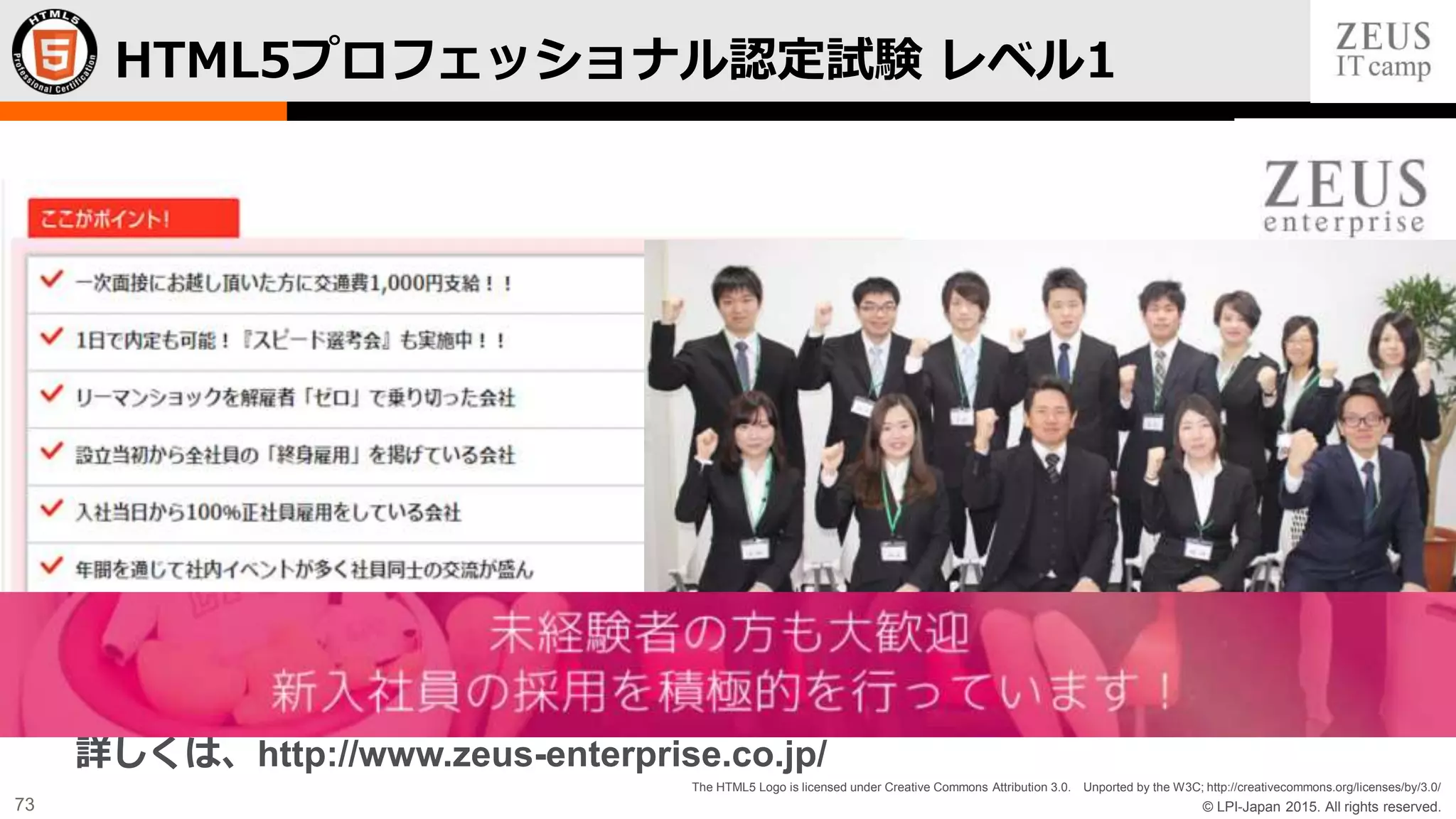 © LPI-Japan 2015. All rights reserved.
The HTML5 Logo is licensed under Creative Commons Attribution 3.0. Unported by the W3C; http://creativecommons.org/licenses/by/3.0/
73
HTML5プロフェッショナル認定試験 レベル1
詳しくは、http://www.zeus-enterprise.co.jp/
 