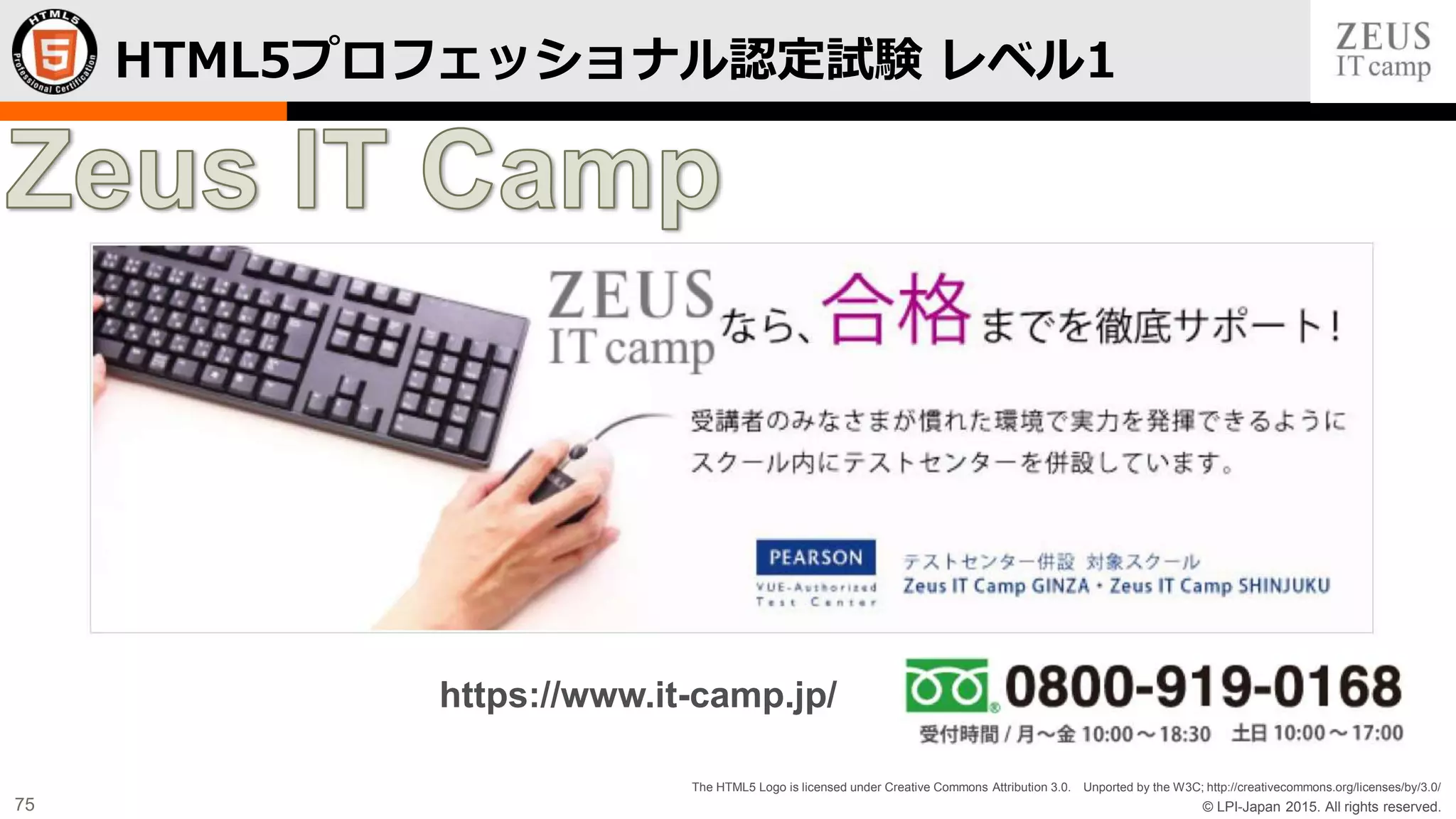 © LPI-Japan 2015. All rights reserved.
The HTML5 Logo is licensed under Creative Commons Attribution 3.0. Unported by the W3C; http://creativecommons.org/licenses/by/3.0/
75
HTML5プロフェッショナル認定試験 レベル1
https://www.it-camp.jp/
 