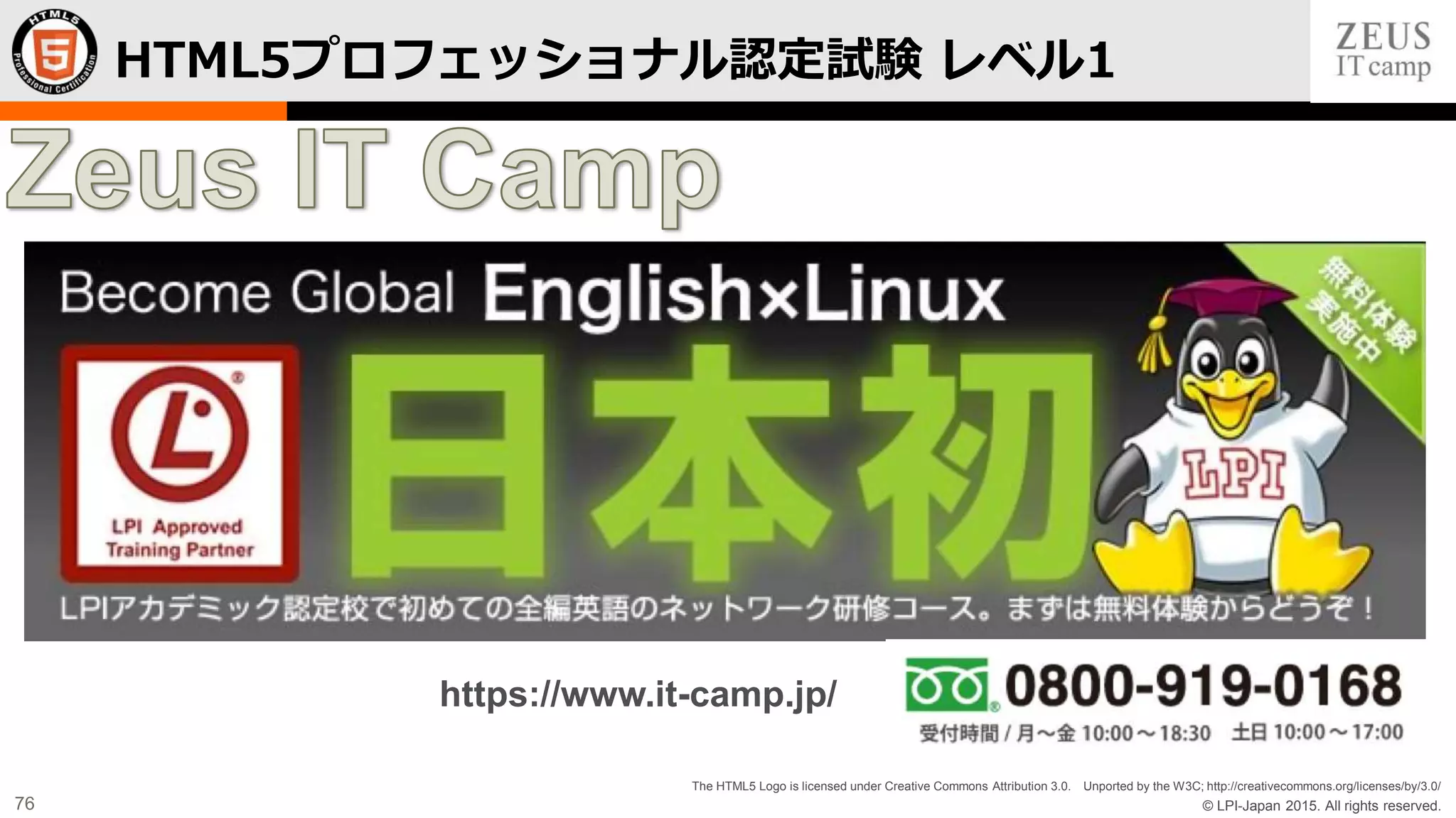 © LPI-Japan 2015. All rights reserved.
The HTML5 Logo is licensed under Creative Commons Attribution 3.0. Unported by the W3C; http://creativecommons.org/licenses/by/3.0/
76
HTML5プロフェッショナル認定試験 レベル1
https://www.it-camp.jp/
 