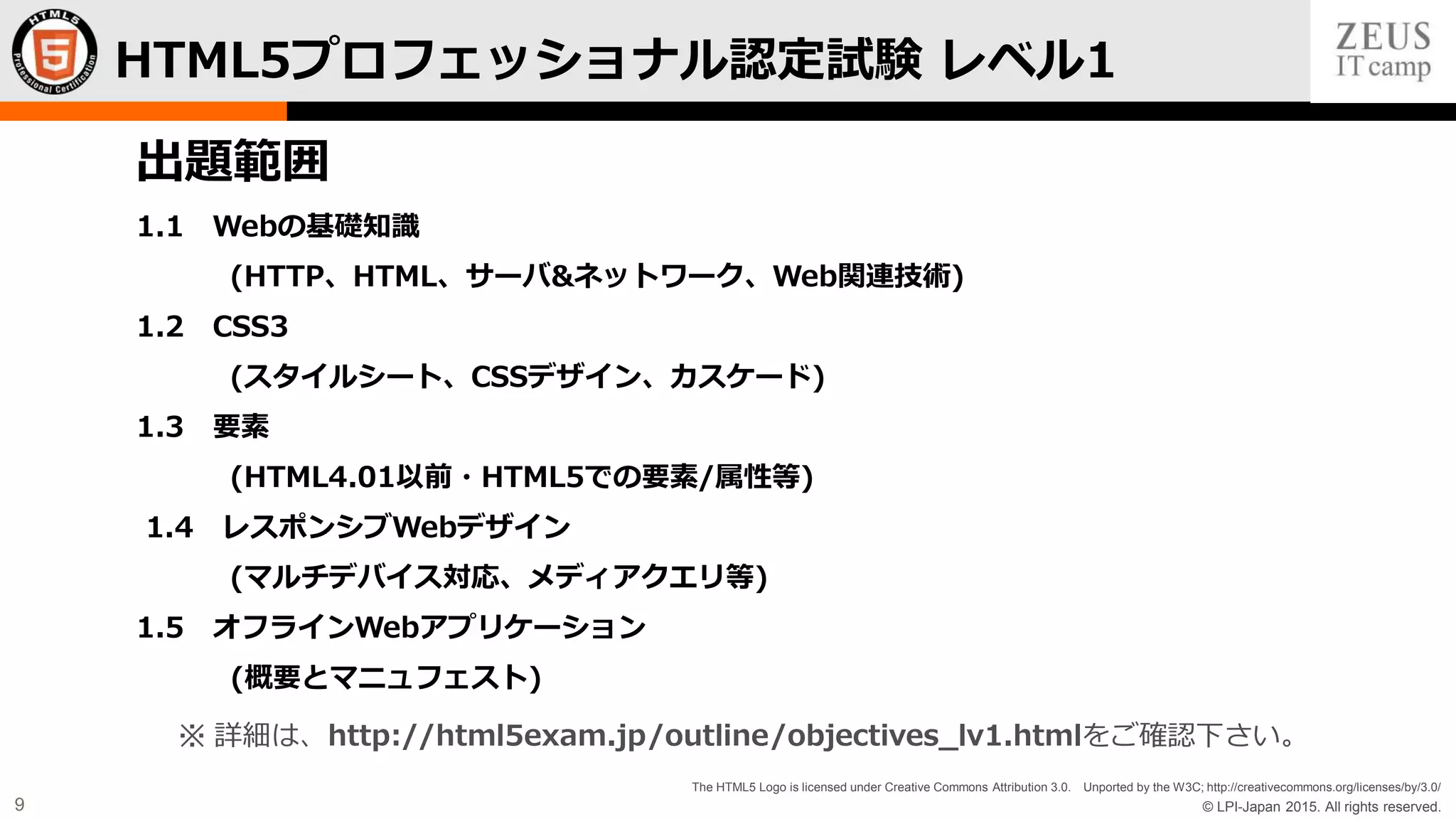 © LPI-Japan 2015. All rights reserved.
The HTML5 Logo is licensed under Creative Commons Attribution 3.0. Unported by the W3C; http://creativecommons.org/licenses/by/3.0/
9
HTML5プロフェッショナル認定試験 レベル1
出題範囲
1.1 Webの基礎知識
(HTTP、HTML、サーバ&ネットワーク、Web関連技術)
1.2 CSS3
(スタイルシート、CSSデザイン、カスケード)
1.3 要素
(HTML4.01以前・HTML5での要素/属性等)
1.4 レスポンシブWebデザイン
(マルチデバイス対応、メディアクエリ等)
1.5 オフラインWebアプリケーション
(概要とマニュフェスト)
※ 詳細は、http://html5exam.jp/outline/objectives_lv1.htmlをご確認下さい。
 
