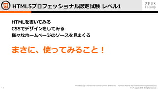 © LPI-Japan 2015. All rights reserved.
The HTML5 Logo is licensed under Creative Commons Attribution 3.0. Unported by the W3C; http://creativecommons.org/licenses/by/3.0/
13
HTMLを書いてみる
CSSでデザインをしてみる
様々なホームページのソースを見まくる
まさに、使ってみること！
HTML5プロフェッショナル認定試験 レベル1
 