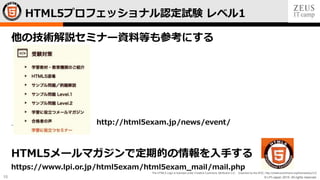 © LPI-Japan 2015. All rights reserved.
The HTML5 Logo is licensed under Creative Commons Attribution 3.0. Unported by the W3C; http://creativecommons.org/licenses/by/3.0/
15
他の技術解説セミナー資料等も参考にする
http://html5exam.jp/news/event/
HTML5メールマガジンで定期的の情報を入手する
https://www.lpi.or.jp/html5exam/html5exam_mail/mail.php
HTML5プロフェッショナル認定試験 レベル1
 
