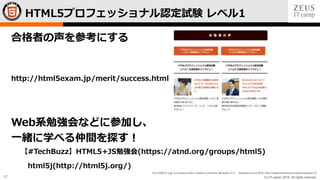 © LPI-Japan 2015. All rights reserved.
The HTML5 Logo is licensed under Creative Commons Attribution 3.0. Unported by the W3C; http://creativecommons.org/licenses/by/3.0/
17
合格者の声を参考にする
http://html5exam.jp/merit/success.html
Web系勉強会などに参加し、
一緒に学べる仲間を探す！
【#TechBuzz】HTML5+JS勉強会(https://atnd.org/groups/html5)
html5j(http://html5j.org/)
HTML5プロフェッショナル認定試験 レベル1
 