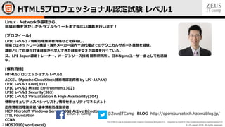 © LPI-Japan 2015. All rights reserved.
The HTML5 Logo is licensed under Creative Commons Attribution 3.0. Unported by the W3C; http://creativecommons.org/licenses/by/3.0/
2
Linux・Networkの基礎から、
現場経験を活かしたトラブルシュートまで幅広い講義を行います！
[プロフィール]
LPIC レベル3・情報処理技術者資格などを保有し、
現場ではネットワーク構築・海外メーカー国内一次代理店でのテクニカルサポート業務を経験。
講師として自身がIT未経験から学んできた経験を交えた講義を行っている。
又、LPI-Japan認定トレーナー、オープンソース技術 開発研究所 、日本Nginxユーザー会としても活動
中。
[保有資格]
HTML5プロフェッショナル レベル1
ACCEL（Apache CloudStack技術者認定資格 by LPI-JAPAN）
LPIC レベル3 Core(301)
LPIC レベル3 Mixed Environment(302)
LPIC レベル3 Security(303)
LPIC レベル3 Virtualization & High Availability(304)
情報セキュリティスペシャリスト/情報セキュリティマネジメント
応用情報処理技術者/基本情報処理技術者
MCP Microfoft Windows Server 2008 Active Directory
ITIL Foundation
CCNA
MOS2010(word,excel)
HTML5プロフェッショナル認定試験 レベル1
Zeus It camp @ZeusITCamp BLOG http://opensourcetech.hatenablog.jp/
 