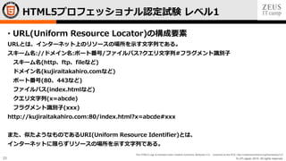 © LPI-Japan 2015. All rights reserved.
The HTML5 Logo is licensed under Creative Commons Attribution 3.0. Unported by the W3C; http://creativecommons.org/licenses/by/3.0/
25
• URL(Uniform Resource Locator)の構成要素
URLとは、インターネット上のリソースの場所を示す文字列である。
スキーム名://ドメイン名:ポート番号/ファイルパス?クエリ文字列#フラグメント識別子
スキーム名(http、ftp、fileなど)
ドメイン名(kujiraitakahiro.comなど)
ポート番号(80、443など)
ファイルパス(index.htmlなど)
クエリ文字列(x=abcde)
フラグメント識別子(xxx)
http://kujiraitakahiro.com:80/index.html?x=abcde#xxx
また、似たようなものであるURI(Uniform Resource Identifier)とは、
インターネットに限らずリソースの場所を示す文字列である。
HTML5プロフェッショナル認定試験 レベル1
 