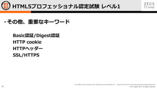 © LPI-Japan 2015. All rights reserved.
The HTML5 Logo is licensed under Creative Commons Attribution 3.0. Unported by the W3C; http://creativecommons.org/licenses/by/3.0/
26
• その他、重要なキーワード
Basic認証/Digest認証
HTTP cookie
HTTPヘッダー
SSL/HTTPS
HTML5プロフェッショナル認定試験 レベル1
 