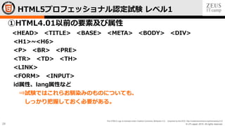 © LPI-Japan 2015. All rights reserved.
The HTML5 Logo is licensed under Creative Commons Attribution 3.0. Unported by the W3C; http://creativecommons.org/licenses/by/3.0/
28
①HTML4.01以前の要素及び属性
<HEAD> <TITLE> <BASE> <META> <BODY> <DIV>
<H1>~<H6>
<P> <BR> <PRE>
<TR> <TD> <TH>
<LINK>
<FORM> <INPUT>
id属性、lang属性など
⇒試験ではこれらお馴染みのものについても、
しっかり把握しておく必要がある。
HTML5プロフェッショナル認定試験 レベル1
 