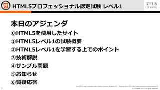 © LPI-Japan 2015. All rights reserved.
The HTML5 Logo is licensed under Creative Commons Attribution 3.0. Unported by the W3C; http://creativecommons.org/licenses/by/3.0/
3
HTML5プロフェッショナル認定試験 レベル1
本日のアジェンダ
⓪HTML5を使用したサイト
①HTML5レベル1の試験概要
②HTML5レベル1を学習する上でのポイント
③技術解説
④サンプル問題
⑤お知らせ
⑥質疑応答
 