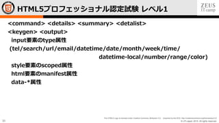 © LPI-Japan 2015. All rights reserved.
The HTML5 Logo is licensed under Creative Commons Attribution 3.0. Unported by the W3C; http://creativecommons.org/licenses/by/3.0/
30
<command> <details> <summary> <detalist>
<keygen> <output>
input要素のtype属性
(tel/search/url/email/datetime/date/month/week/time/
datetime-local/number/range/color)
style要素のscoped属性
html要素のmanifest属性
data-*属性
HTML5プロフェッショナル認定試験 レベル1
 