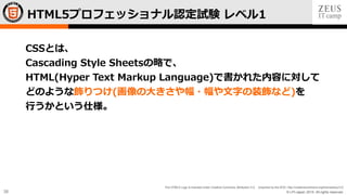 © LPI-Japan 2015. All rights reserved.
The HTML5 Logo is licensed under Creative Commons Attribution 3.0. Unported by the W3C; http://creativecommons.org/licenses/by/3.0/
38
CSSとは、
Cascading Style Sheetsの略で、
HTML(Hyper Text Markup Language)で書かれた内容に対して
どのような飾りつけ(画像の大きさや幅・幅や文字の装飾など)を
行うかという仕様。
HTML5プロフェッショナル認定試験 レベル1
 
