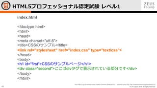 © LPI-Japan 2015. All rights reserved.
The HTML5 Logo is licensed under Creative Commons Attribution 3.0. Unported by the W3C; http://creativecommons.org/licenses/by/3.0/
40
HTML5プロフェッショナル認定試験 レベル1
index.html
<!doctype html>
<html>
<head>
<meta charset="utf-8">
<title>CSSのサンプル</title>
<link rel="stylesheet" href="index.css" type="text/css">
</head>
<body>
<h1 id="first">CSSのサンプルページ</h1>
<div class="second">ここはdivタグで表示されている部分です</div>
</body>
</html>
 
