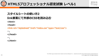 © LPI-Japan 2015. All rights reserved.
The HTML5 Logo is licensed under Creative Commons Attribution 3.0. Unported by the W3C; http://creativecommons.org/licenses/by/3.0/
43
スタイルシートの使い方2
link要素にて外部のCSSを読み込む
<html>
<head>
<link rel=“stylesheet” href=“index.css” type=“text/css”>
…,
</head>
…,
</html>
HTML5プロフェッショナル認定試験 レベル1
 