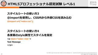 © LPI-Japan 2015. All rights reserved.
The HTML5 Logo is licensed under Creative Commons Attribution 3.0. Unported by the W3C; http://creativecommons.org/licenses/by/3.0/
44
スタイルシートの使い方3
@importを使用し、CSS内から外部CSSを読み込む
@import url(“index.css”);
スタイルシートの使い方4
各要素のstyle属性でスタイルを指定
<p style=“color: red;”>
Test Message
</p>
HTML5プロフェッショナル認定試験 レベル1
 