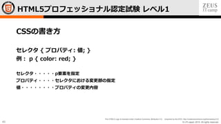 © LPI-Japan 2015. All rights reserved.
The HTML5 Logo is licensed under Creative Commons Attribution 3.0. Unported by the W3C; http://creativecommons.org/licenses/by/3.0/
45
CSSの書き方
セレクタ { プロパティ: 値; }
例： p { color: red; }
セレクタ・・・・・p要素を指定
プロパティ・・・・セレクタにおける変更部の指定
値・・・・・・・・プロパティの変更内容
HTML5プロフェッショナル認定試験 レベル1
 
