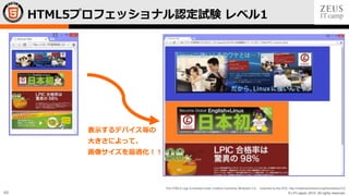 © LPI-Japan 2015. All rights reserved.
The HTML5 Logo is licensed under Creative Commons Attribution 3.0. Unported by the W3C; http://creativecommons.org/licenses/by/3.0/
48
表示するデバイス等の
大きさによって、
画像サイズを最適化！！
HTML5プロフェッショナル認定試験 レベル1
 