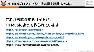 © LPI-Japan 2015. All rights reserved.
The HTML5 Logo is licensed under Creative Commons Attribution 3.0. Unported by the W3C; http://creativecommons.org/licenses/by/3.0/
5
HTML5プロフェッショナル認定試験 レベル1
これから紹介するサイトが、
HTML5によって作られています！
http://helloracer.com/webgl/
http://craftymind.com/factory/html5video/CanvasVideo.html
http://andrew-hoyer.com/experiments/cloth/
http://alteredqualia.com/canvasmol/#Capsaicin
http://www.thewildernessdowntown.com/
 
