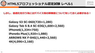 © LPI-Japan 2015. All rights reserved.
The HTML5 Logo is licensed under Creative Commons Attribution 3.0. Unported by the W3C; http://creativecommons.org/licenses/by/3.0/
50
Galaxy S3 SC-06D(720×1,280)
Galaxy Tab S 8.4 SC-03G(1,600×2,560)
iPhone6(1,334×750)
iPone6s Plus(1,920×1,080)
ARROWS NX F-04G(1,440×2,560)
4K(4,096×2,160)
HTML5プロフェッショナル認定試験 レベル1
しかし、最適化を行う為にはデバイス等の解像度について知っておく必要がある！
 