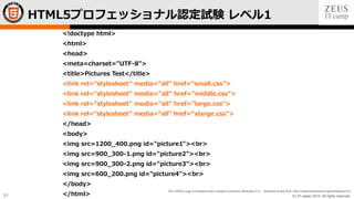 © LPI-Japan 2015. All rights reserved.
The HTML5 Logo is licensed under Creative Commons Attribution 3.0. Unported by the W3C; http://creativecommons.org/licenses/by/3.0/
51
<!doctype html>
<html>
<head>
<meta=charset="UTF-8">
<title>Pictures Test</title>
<link rel=“stylesheet” media=“all” href=“small.css”>
<link rel="stylesheet" media="all" href="middle.css">
<link rel="stylesheet" media="all" href="large.css">
<link rel=“stylesheet” media=“all” href=“xlarge.css”>
</head>
<body>
<img src=1200_400.png id="picture1"><br>
<img src=900_300-1.png id="picture2"><br>
<img src=900_300-2.png id="picture3"><br>
<img src=600_200.png id="picture4"><br>
</body>
</html>
HTML5プロフェッショナル認定試験 レベル1
 