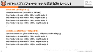 © LPI-Japan 2015. All rights reserved.
The HTML5 Logo is licensed under Creative Commons Attribution 3.0. Unported by the W3C; http://creativecommons.org/licenses/by/3.0/
52
small.css (幅640pxまで)
@media screen and (max-width: 640px){
img#picture1 { max-width: 50%; height: auto; }
img#picture2 { max-width: 70%; height: auto; }
img#picture3 { max-width: 70%; height: auto; }
img#picture4 { max-width: 100%; height: auto; }
}
middle.css (幅640px〜900pxまで)
@media screen and (min-width: 640px) and (max-width: 900px){
img#picture1 { max-width: 75%; height: auto; }
img#picture2 { max-width: 100%; height: auto; }
img#picture3 { max-width: 100%; height: auto; }
img#picture4 { max-width: 100%; height: auto; }
}
HTML5プロフェッショナル認定試験 レベル1
 