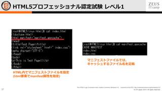 © LPI-Japan 2015. All rights reserved.
The HTML5 Logo is licensed under Creative Commons Attribution 3.0. Unported by the W3C; http://creativecommons.org/licenses/by/3.0/
57
HTML5プロフェッショナル認定試験 レベル1
HTML内でマニフェストファイルを指定
(html要素でmanifest属性を指定)
マニフェストファイルでは、
キャッシュするファイル名を記載
 