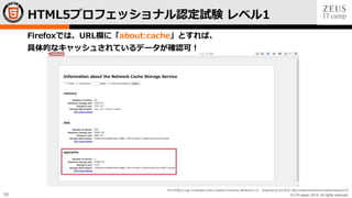 © LPI-Japan 2015. All rights reserved.
The HTML5 Logo is licensed under Creative Commons Attribution 3.0. Unported by the W3C; http://creativecommons.org/licenses/by/3.0/
59
Firefoxでは、URL欄に「about:cache」とすれば、
具体的なキャッシュされているデータが確認可！
HTML5プロフェッショナル認定試験 レベル1
 