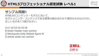 © LPI-Japan 2015. All rights reserved.
The HTML5 Logo is licensed under Creative Commons Attribution 3.0. Unported by the W3C; http://creativecommons.org/licenses/by/3.0/
62
HTML5プロフェッショナル認定試験 レベル1
サンプル問題1
HTML5のコンテンツ・モデルにおいて、
セクショニング・コンテンツである要素の組み合わせで適切なものはどれか。
正しいものを1つ選びなさい。
A.h1 h2 h3 h4 h5 h6
B.footer header main section
C.blockquote body fieldset figure td
D.article aside nav section
正解は、
正解 D
 