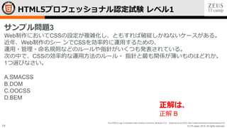 © LPI-Japan 2015. All rights reserved.
The HTML5 Logo is licensed under Creative Commons Attribution 3.0. Unported by the W3C; http://creativecommons.org/licenses/by/3.0/
64
HTML5プロフェッショナル認定試験 レベル1
サンプル問題3
Web制作においてCSSの設定が複雑化し、ともすれば破綻しかねないケースがある。
近年、Web制作のシー ンでCSSを効率的に運用するための、
運用・管理・命名規則などのルールや指針がいくつも発表されている。
次の中で、CSSの効率的な運用方法のルール・ 指針と最も関係が薄いものはどれか。
1つ選びなさい。
A.SMACSS
B.DOM
C.OOCSS
D.BEM
正解は、
正解 B
 