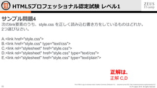 © LPI-Japan 2015. All rights reserved.
The HTML5 Logo is licensed under Creative Commons Attribution 3.0. Unported by the W3C; http://creativecommons.org/licenses/by/3.0/
65
HTML5プロフェッショナル認定試験 レベル1
サンプル問題4
次のlink要素のうち、style.css を正しく読み込む書き方をしているものはどれか。
2つ選びなさい。
A.<link href="style.css">
B.<link href="style.css" type="text/css">
C.<link rel="stylesheet" href="style.css">
D.<link rel="stylesheet" href="style.css" type="text/css">
E.<link rel="stylesheet" href="style.css" type="text/plain">
正解は、
正解 C,D
 