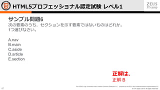 © LPI-Japan 2015. All rights reserved.
The HTML5 Logo is licensed under Creative Commons Attribution 3.0. Unported by the W3C; http://creativecommons.org/licenses/by/3.0/
67
HTML5プロフェッショナル認定試験 レベル1
サンプル問題6
次の要素のうち、セクションを示す要素ではないものはどれか。
1つ選びなさい。
A.nav
B.main
C.aside
D.article
E.section
正解は、
正解 B
 