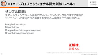 © LPI-Japan 2015. All rights reserved.
The HTML5 Logo is licensed under Creative Commons Attribution 3.0. Unported by the W3C; http://creativecommons.org/licenses/by/3.0/
68
HTML5プロフェッショナル認定試験 レベル1
サンプル問題7
スマートフォンでホーム画面にWebページへのリンクを作成する場合に、
アイコンとして使用される画像を指定するrel属性を二つ選びなさい。
A.apple-touch-icon
B.touch-icon
C.apple-touch-icon-precomposed
D.touch-icon-precomposed
正解は、
正解 A,C
 