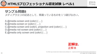 © LPI-Japan 2015. All rights reserved.
The HTML5 Logo is licensed under Creative Commons Attribution 3.0. Unported by the W3C; http://creativecommons.org/licenses/by/3.0/
69
HTML5プロフェッショナル認定試験 レベル1
サンプル問題8
メディアクエリの記述として、間違っているものを１つ選びなさい。
A.@media screen and (color) { ... }
B.@media screen or (color) { ... }
C.@media screen and (color), projection and (color) { ... }
D.@media not screen and (color) { ... }
E.@media only screen and (color) { ... }
正解は、
正解 B
 