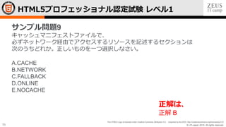 © LPI-Japan 2015. All rights reserved.
The HTML5 Logo is licensed under Creative Commons Attribution 3.0. Unported by the W3C; http://creativecommons.org/licenses/by/3.0/
70
HTML5プロフェッショナル認定試験 レベル1
サンプル問題9
キャッシュマニフェストファイルで、
必ずネットワーク経由でアクセスするリソースを記述するセクションは
次のうちどれか。正しいものを一つ選択しなさい。
A.CACHE
B.NETWORK
C.FALLBACK
D.ONLINE
E.NOCACHE
正解は、
正解 B
 