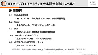 © LPI-Japan 2015. All rights reserved.
The HTML5 Logo is licensed under Creative Commons Attribution 3.0. Unported by the W3C; http://creativecommons.org/licenses/by/3.0/
9
HTML5プロフェッショナル認定試験 レベル1
出題範囲
1.1 Webの基礎知識
(HTTP、HTML、サーバ&ネットワーク、Web関連技術)
1.2 CSS3
(スタイルシート、CSSデザイン、カスケード)
1.3 要素
(HTML4.01以前・HTML5での要素/属性等)
1.4 レスポンシブWebデザイン
(マルチデバイス対応、メディアクエリ等)
1.5 オフラインWebアプリケーション
(概要とマニュフェスト)
※ 詳細は、http://html5exam.jp/outline/objectives_lv1.htmlをご確認下さい。
 
