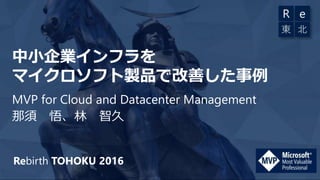 Rebirth TOHOKU 2016
中小企業インフラを
マイクロソフト製品で改善した事例
MVP for Cloud and Datacenter Management
那須 悟、林 智久
 