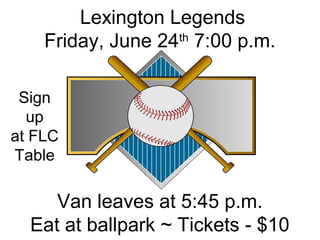 Lexington Legends
Friday, June 24th
7:00 p.m.
Van leaves at 5:45 p.m.
Eat at ballpark ~ Tickets - $10
Sign
up
at FLC
Table