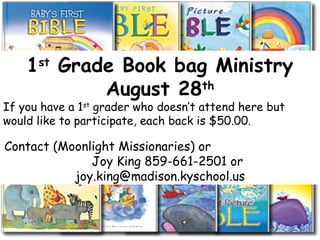 1st
Grade Book bag Ministry
August 28th
If you have a 1st
grader who doesn’t attend here but
would like to participate, each back is $50.00.
Contact (Moonlight Missionaries) or
Joy King 859-661-2501 or
joy.king@madison.kyschool.us