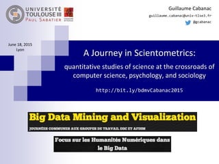 A Journey in Scientometrics:
quantitative studies of science at the crossroads of
computer science, psychology, and sociology
http://bit.ly/bdmvCabanac2015
Guillaume Cabanac
guillaume.cabanac@univ-tlse3.fr
@gcabanac
June 18, 2015
Lyon
 