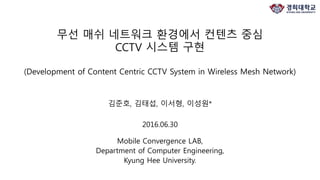 김준호, 김태섭, 이서형, 이성원*
2016.06.30
Mobile Convergence LAB,
Department of Computer Engineering,
Kyung Hee University.
무선 매쉬 네트워크 환경에서 컨텐츠 중심
CCTV 시스템 구현
(Development of Content Centric CCTV System in Wireless Mesh Network)
 