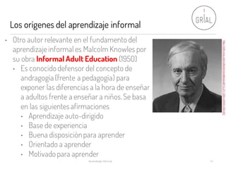 Los orígenes del aprendizaje informal
Aprendizaje Informal 10
• Otro autor relevante en el fundamento del
aprendizaje informal es Malcolm Knowles por
su obra Informal Adult Education (1950)
• Es conocidodefensor del concepto de
andragogía (frente a pedagogía) para
exponer las diferencias a la hora de enseñar
a adultos frente a enseñar a niños.Se basa
en las siguientesafirmaciones
• Aprendizaje auto-dirigido
• Base de experiencia
• Buena disposiciónpara aprender
• Orientado a aprender
• Motivado para aprender
http://d.lib.ncsu.edu/collections/catalog/ua014_011-003-cn0043-053-001
 