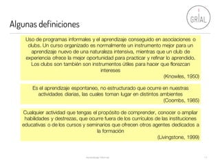 Algunas definiciones
Aprendizaje Informal 11
Uso de programas informales y el aprendizaje conseguido en asociaciones o
clubs. Un curso organizado es normalmente un instrumento mejor para un
aprendizaje nuevo de una naturaleza intensiva, mientras que un club de
experiencia ofrece la mejor oportunidad para practicar y refinar lo aprendido.
Los clubs son también son instrumentos útiles para hacer que florezcan
intereses
(Knowles, 1950)
Es el aprendizaje espontaneo, no estructurado que ocurre en nuestras
actividades diarias, las cuales toman lugar en distintos ambientes
(Coombs, 1985)
Cualquier actividad que tengas el propósito de comprender, conocer o ampliar
habilidades y destrezas, que ocurre fuera de los currículos de las instituciones
educativas o de los cursos y seminarios que ofrecen otros agentes dedicados a
la formación
(Livingstone, 1999)
 