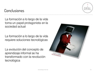 Conclusiones
Aprendizaje Informal 30
La formación a lo largo de la vida
toma un papel protagonista en la
sociedad actual
La formación a lo largo de la vida
requiere soluciones tecnológicas
La evolución del concepto de
aprendizaje informal se ha
transformado con la revolución
tecnológica
 