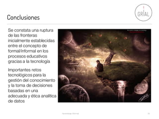 Conclusiones
Aprendizaje Informal 32
The world is changing by LadyPingu
http://www.deviantart.com/Se constata una ruptura
de las fronteras
inicialmente establecidas
entre el concepto de
formal/informal en los
procesos educativos
gracias a la tecnología
Importantes retos
tecnológicos para la
gestión del conocimiento
y la toma de decisiones
basadas en una
adecuada y ética analítica
de datos
 