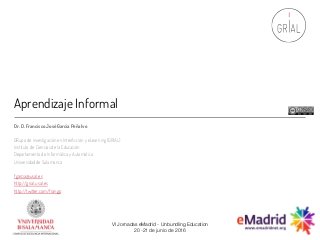 Aprendizaje Informal
Dr. D. Francisco JoséGarcía Peñalvo
GRupo de investigación en InterAcción y eLearning (GRIAL)
Instituto de Ciencias de la Educación
Departamento de Informática y Automática
Universidad de Salamanca
fgarcia@usal.es
http://grial.usal.es
http://twitter.com/frangp
VI Jornadas eMadrid - Unbundling Education
20 -21 de junio de 2016
 